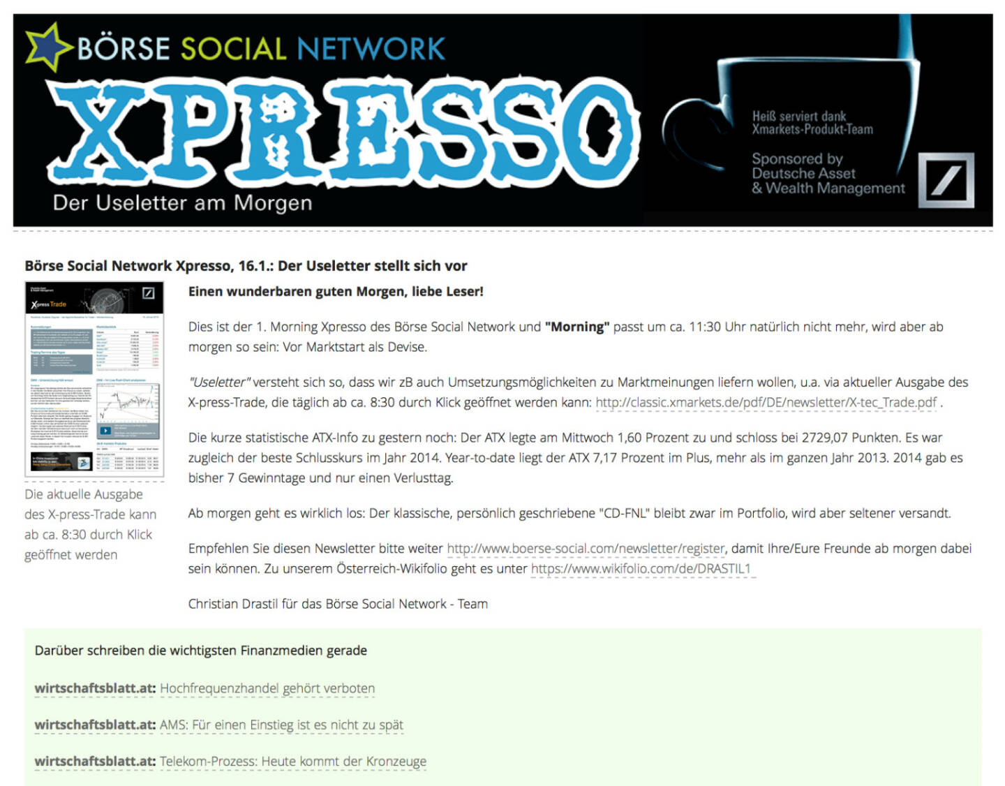 http://www.boerse-social.com am 16.1.2014: Heute wurde der 1. Morning Xpresso Useletter des Börse Social Network versandt, dieser erscheint künftig täglich vor Marktstart. Useletter versteht sich so, dass wir zB auch Umsetzungsmöglichkeiten zu Marktmeinungen liefern wollen, u.a. via aktueller Ausgabe des X-press-Trade, die täglich ab ca. 8:30 durch Klick geöffnet werden kann: http://classic.xmarkets.de/pdf/DE/newsletter/X-tec_Trade.pdf . Empfehlen Sie diesen Newsletter - so sieht die 1. Ausgabe aus http://www.christian-drastil.com/newsletter/preview/124 - bitte weiter: http://www.boerse-social.com/newsletter/register, damit Ihre/Eure Freunde ab morgen dabei sein können. Die Launch-Chronologie gibt es HIER. Stay tuned.