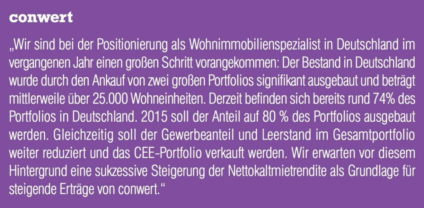 conwert „Wir sind bei der Positionierung als Wohnimmobilienspezialist in Deutschland im vergangenen Jahr einen großen Schritt vorangekommen: Der Bestand in Deutschland wurde durch den Ankauf von zwei großen Portfolios signifikant ausgebaut und beträgt mittlerweile über 25.000 Wohneinheiten. Derzeit befinden sich bereits rund 74% des Portfolios in Deutschland. 2015 soll der Anteil auf 80 % des Portfolios ausgebaut werden. Gleichzeitig soll der Gewerbeanteil und Leerstand im Gesamtportfolio weiter reduziert und das CEE-Portfolio verkauft werden. Wir erwarten vor diesem Hintergrund eine sukzessive Steigerung der Nettokaltmietrendite als Grundlage für steigende Erträge von conwert.“