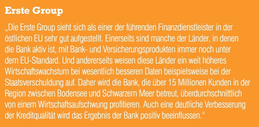 Erste Group „Die Erste Group sieht sich als einer der führenden Finanzdienstleister in der östlichen EU sehr gut aufgestellt. Einerseits sind manche der Länder, in denen die Bank aktiv ist, mit Bank- und Versicherungsprodukten immer noch unter
dem EU-Standard. Und andererseits weisen diese Länder ein weit höheres Wirtschaftswachstum bei wesentlich besseren Daten beispielsweise bei der Staatsverschuldung auf. Daher wird die Bank, die über 15 Millionen Kunden in der Region zwischen Bodensee und Schwarzem Meer betreut, überdurchschnittlich von einem Wirtschaftsaufschwung profitieren. Auch eine deutliche Verbesserun (04.09.2014) 