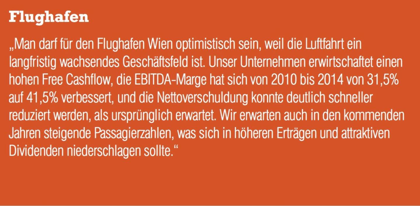 Flughafen „Man darf für den Flughafen Wien optimistisch sein, weil die Luftfahrt ein langfristig wachsendes Geschäftsfeld ist. Unser Unternehmen erwirtschaftet einen hohen Free Cashflow, die EBITDA-Marge hat sich von 2010 bis 2014 von 31,5% auf 41,5% verbessert, und die Nettoverschuldung konnte deutlich schneller reduziert werden, als ursprünglich erwartet. Wir erwarten auch in den kommenden Jahren steigende Passagierzahlen, was sich in höheren Erträgen und attraktiven Dividenden niederschlagen sollte.“