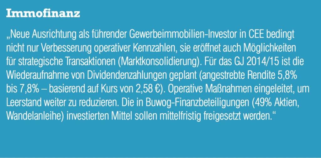 Immofinanz „Neue Ausrichtung als führender Gewerbeimmobilien-Investor in CEE bedingt nicht nur Verbesserung operativer Kennzahlen, sie eröffnet auch Möglichkeiten für strategische Transaktionen (Marktkonsolidierung). Für das GJ 2014/15 ist die Wiederaufnahme von Dividendenzahlungen geplant (angestrebte Rendite 5,8% bis 7,8% – basierend auf Kurs von 2,58 €). Operative Maßnahmen eingeleitet, um Leerstand weiter zu reduzieren. Die in Buwog-Finanzbeteiligungen (49% Aktien, Wandelanleihe) investierten Mittel sollen mittelfristig freigesetzt werden.“ (04.09.2014) 