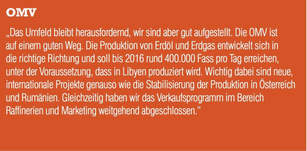 OMV „Das Umfeld bleibt herausfordernd, wir sind aber gut aufgestellt. Die OMV ist auf einem guten Weg. Die Produktion von Erdöl und Erdgas entwickelt sich in die richtige Richtung und soll bis 2016 rund 400.000 Fass pro Tag erreichen, unter der Voraussetzung, dass in Libyen produziert wird. Wichtig dabei sind neue, internationale Projekte genauso wie die Stabilisierung der Produktion in Österreich und Rumänien. Gleichzeitig haben wir das Verkaufsprogramm im Bereich Raffinerien und Marketing weitgehend abgeschlossen.“ (04.09.2014) 