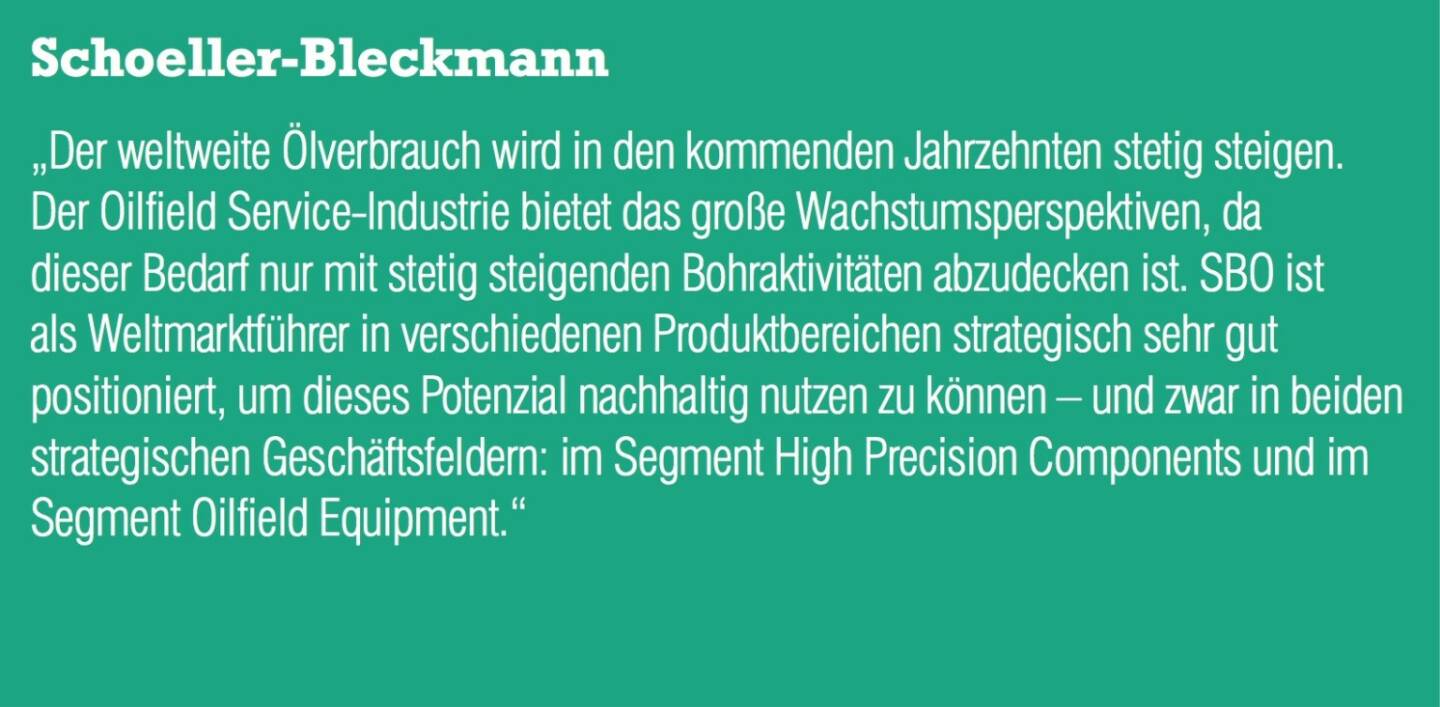 ￼￼￼Schoeller-Bleckmann „Der weltweite Ölverbrauch wird in den kommenden Jahrzehnten stetig steigen. Der Oilfield Service-Industrie bietet das große Wachstumsperspektiven, da dieser Bedarf nur mit stetig steigenden Bohraktivitäten abzudecken ist. SBO ist als Weltmarktführer in verschiedenen Produktbereichen strategisch sehr gut positioniert, um dieses Potenzial nachhaltig nutzen zu können – und zwar in beiden strategischen Geschäftsfeldern: im Segment High Precision Components und im Segment Oilfield Equipment.“