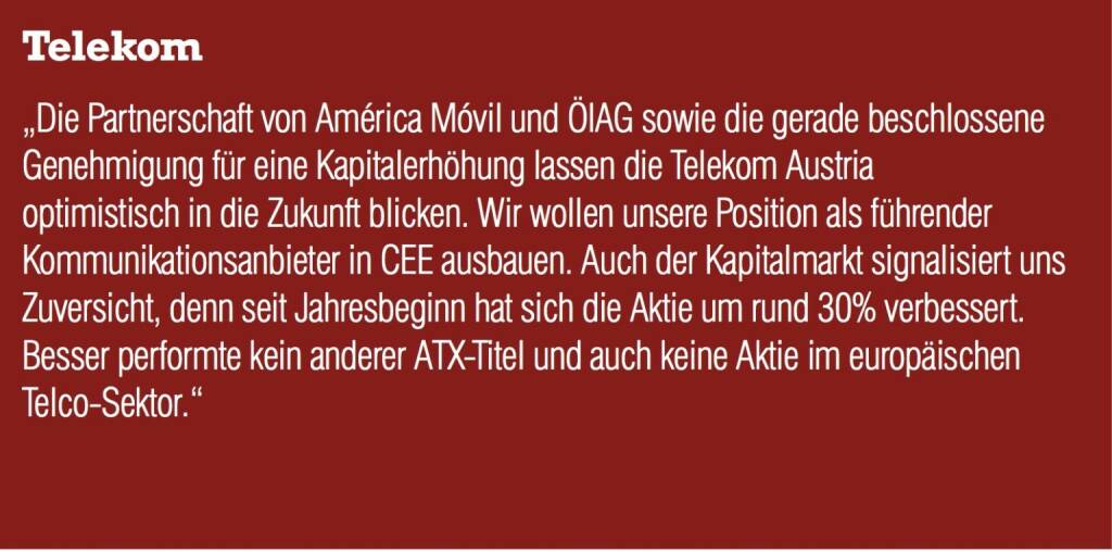 Telekom Austria „Die Partnerschaft von América Móvil und ÖIAG sowie die gerade beschlossene Genehmigung für eine Kapitalerhöhung lassen die Telekom Austria optimistisch in die Zukunft blicken. Wir wollen unsere Position als führender Kommunikationsanbieter in CEE ausbauen. Auch der Kapitalmarkt signalisiert uns Zuversicht, denn seit Jahresbeginn hat sich die Aktie um rund 30% verbessert. Besser performte kein anderer ATX-Titel und auch keine Aktie im europäischen Telco-Sektor.“ (04.09.2014) 