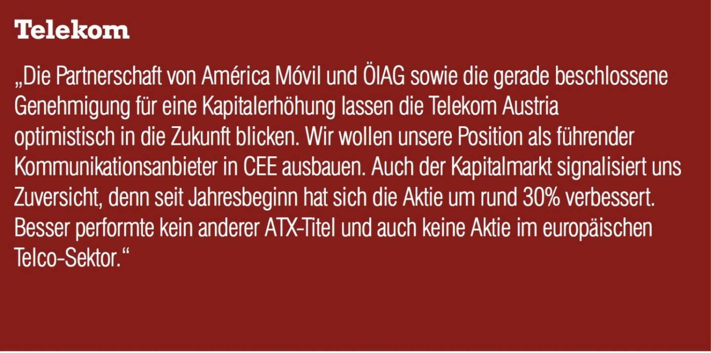 Telekom Austria „Die Partnerschaft von América Móvil und ÖIAG sowie die gerade beschlossene Genehmigung für eine Kapitalerhöhung lassen die Telekom Austria optimistisch in die Zukunft blicken. Wir wollen unsere Position als führender Kommunikationsanbieter in CEE ausbauen. Auch der Kapitalmarkt signalisiert uns Zuversicht, denn seit Jahresbeginn hat sich die Aktie um rund 30% verbessert. Besser performte kein anderer ATX-Titel und auch keine Aktie im europäischen Telco-Sektor.“