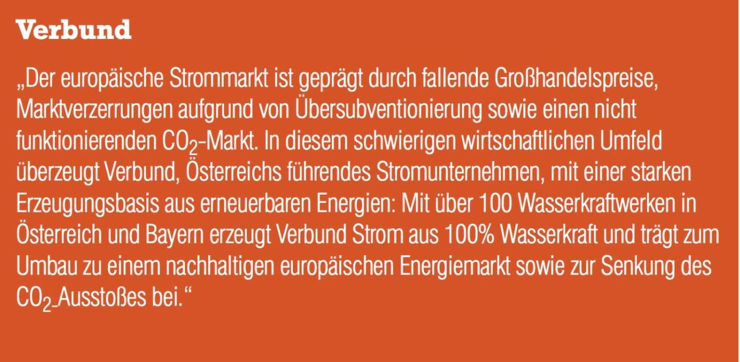 Verbund „Der europäische Strommarkt ist geprägt durch fallende Großhandelspreise, Marktverzerrungen aufgrund von Übersubventionierung sowie einen nicht funktionierenden CO2-Markt. In diesem schwierigen wirtschaftlichen Umfeld überzeugt Verbund, Österreichs führendes Stromunternehmen, mit einer starken Erzeugungsbasis aus erneuerbaren Energien: Mit über 100 Wasserkraftwerken in Österreich und Bayern erzeugt Verbund Strom aus 100% Wasserkraft und trägt zum Umbau zu einem nachhaltigen europäischen Energiemarkt sowie zur Senkung des CO2-Ausstoßes bei.“