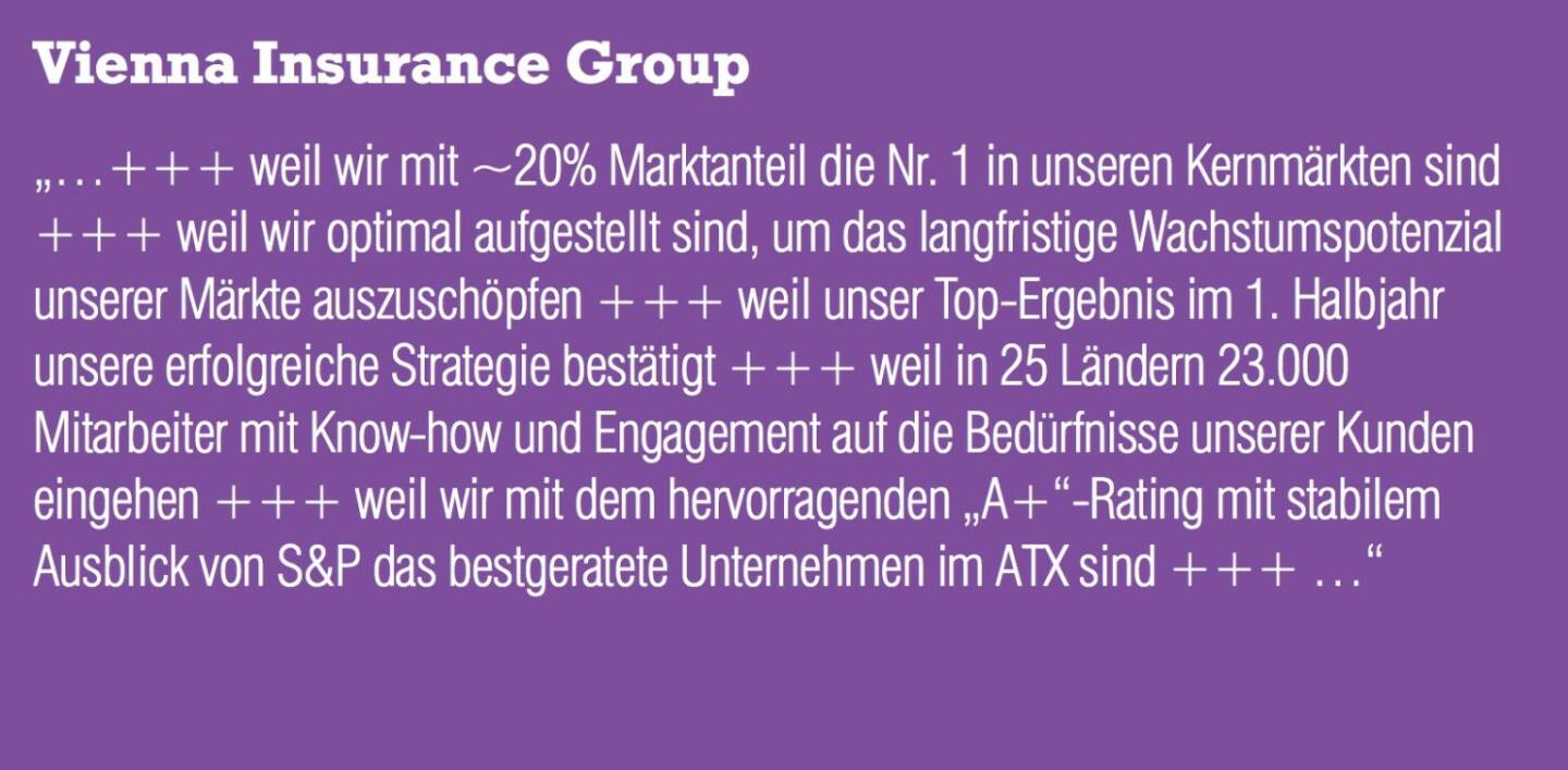 VIG Vienna Insurance Group „...+++ weil wir mit ~20% Marktanteil die Nr. 1 in unseren Kernmärkten sind +++ weil wir optimal aufgestellt sind, um das langfristige Wachstumspotenzial unserer Märkte auszuschöpfen +++ weil unser Top-Ergebnis im 1. Halbjahr unsere erfolgreiche Strategie bestätigt +++ weil in 25 Ländern 23.000 Mitarbeiter mit Know-how und Engagement auf die Bedürfnisse unserer Kunden eingehen +++ weil wir mit dem hervorragenden „A+“-Rating mit stabilem Ausblick von S&P das bestgeratete Unternehmen im ATX sind +++ ...“
