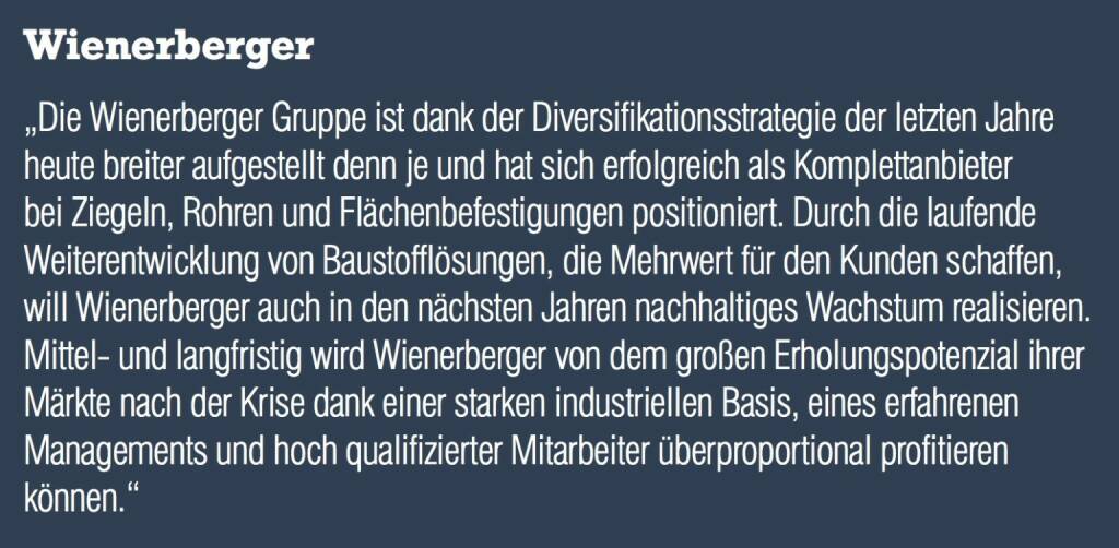 Wienerberger „Die Wienerberger Gruppe ist dank der Diversifikationsstrategie der letzten Jahre heute breiter aufgestellt denn je und hat sich erfolgreich als Komplettanbieter bei Ziegeln, Rohren und Flächenbefestigungen positioniert. Durch die laufende Weiterentwicklung von Baustofflösungen, die Mehrwert für den Kunden schaffen, will Wienerberger auch in den nächsten Jahren nachhaltiges Wachstum realisieren. Mittel- und langfristig wird Wienerberger von dem großen Erholungspotenzial ihrer Märkte nach der Krise dank einer starken industriellen Basis, eines erfahrenen Managements und hoch qualifizierter Mitarbeiter überproportional profitieren können.“ (04.09.2014) 