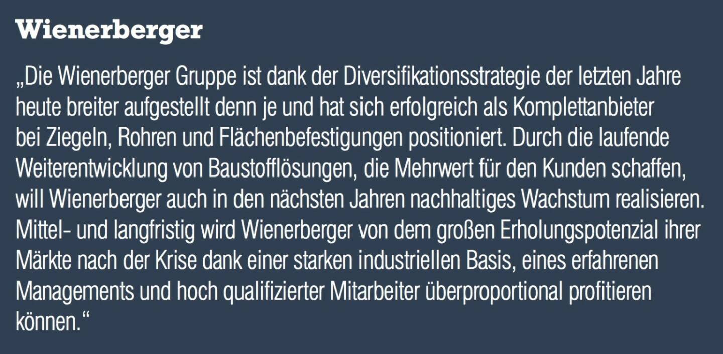 Wienerberger „Die Wienerberger Gruppe ist dank der Diversifikationsstrategie der letzten Jahre heute breiter aufgestellt denn je und hat sich erfolgreich als Komplettanbieter bei Ziegeln, Rohren und Flächenbefestigungen positioniert. Durch die laufende Weiterentwicklung von Baustofflösungen, die Mehrwert für den Kunden schaffen, will Wienerberger auch in den nächsten Jahren nachhaltiges Wachstum realisieren. Mittel- und langfristig wird Wienerberger von dem großen Erholungspotenzial ihrer Märkte nach der Krise dank einer starken industriellen Basis, eines erfahrenen Managements und hoch qualifizierter Mitarbeiter überproportional profitieren können.“