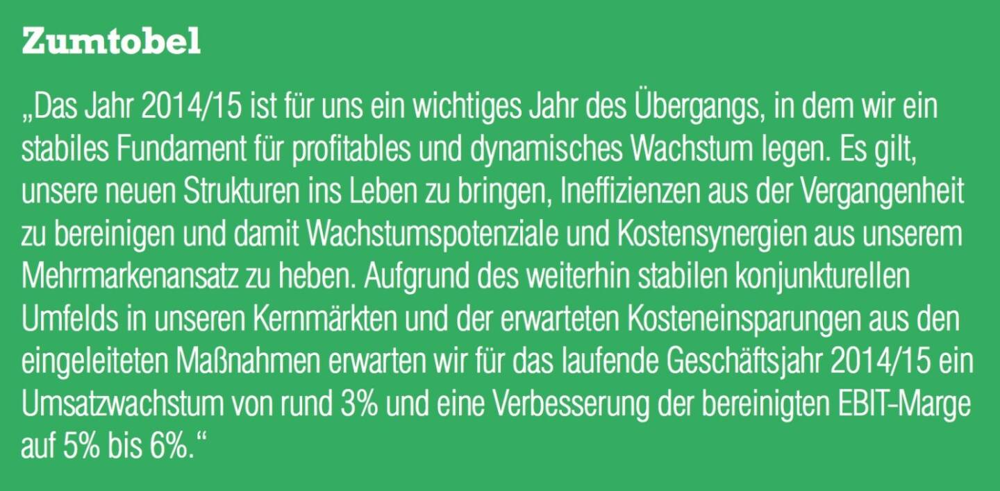 Zumtobel „Das Jahr 2014/15 ist für uns ein wichtiges Jahr des Übergangs, in dem wir ein stabiles Fundament für profitables und dynamisches Wachstum legen. Es gilt, unsere neuen Strukturen ins Leben zu bringen, Ineffizienzen aus der Vergangenheit zu bereinigen und damit Wachstumspotenziale und Kostensynergien aus unserem Mehrmarkenansatz zu heben. Aufgrund des weiterhin stabilen konjunkturellen Umfelds in unseren Kernmärkten und der erwarteten Kosteneinsparungen aus den eingeleiteten Maßnahmen erwarten wir für das laufende Geschäftsjahr 2014/15 ein Umsatzwachstum von rund 3% und eine Verbesserung der bereinigten EBIT-Marge auf 5% bis 6%.“