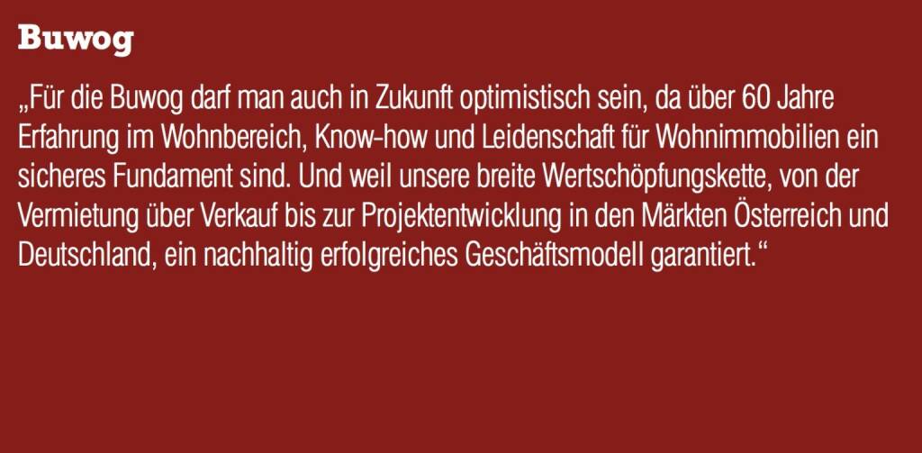 Buwog „Für die Buwog darf man auch in Zukunft optimistisch sein, da über 60 Jahre Erfahrung im Wohnbereich, Know-how und Leidenschaft für Wohnimmobilien ein sicheres Fundament sind. Und weil unsere breite Wertschöpfungskette, von der Vermietung über Verkauf bis zur Projektentwicklung in den Märkten Österreich und Deutschland, ein nachhaltig erfolgreiches Geschäftsmodell garantiert.“ (04.09.2014) 