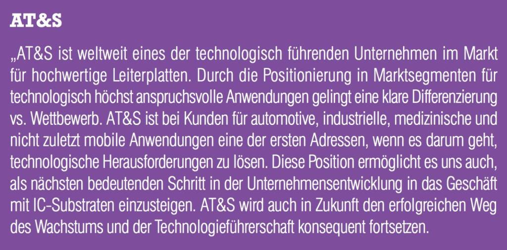 AT&S „AT&S ist weltweit eines der technologisch führenden Unternehmen im Markt für hochwertige Leiterplatten. Durch die Positionierung in Marktsegmenten für technologisch höchst anspruchsvolle Anwendungen gelingt eine klare Differenzierung vs. Wettbewerb. AT&S ist bei Kunden für automotive, industrielle, medizinische und nicht zuletzt mobile Anwendungen eine der ersten Adressen, wenn es darum geht, technologische Herausforderungen zu lösen. Diese Position ermöglicht es uns auch, als nächsten bedeutenden Schritt in der Unternehmensentwicklung in das Geschäft mit IC-Substraten einzusteigen. AT&S wird auch in Zukunft den erfolgreichen Weg des Wachstums und der Technologieführerschaft konsequent fortsetzen. (05.09.2014) 