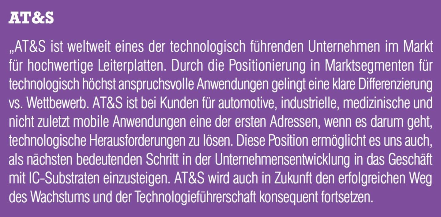 AT&S „AT&S ist weltweit eines der technologisch führenden Unternehmen im Markt für hochwertige Leiterplatten. Durch die Positionierung in Marktsegmenten für technologisch höchst anspruchsvolle Anwendungen gelingt eine klare Differenzierung vs. Wettbewerb. AT&S ist bei Kunden für automotive, industrielle, medizinische und nicht zuletzt mobile Anwendungen eine der ersten Adressen, wenn es darum geht, technologische Herausforderungen zu lösen. Diese Position ermöglicht es uns auch, als nächsten bedeutenden Schritt in der Unternehmensentwicklung in das Geschäft mit IC-Substraten einzusteigen. AT&S wird auch in Zukunft den erfolgreichen Weg des Wachstums und der Technologieführerschaft konsequent fortsetzen.