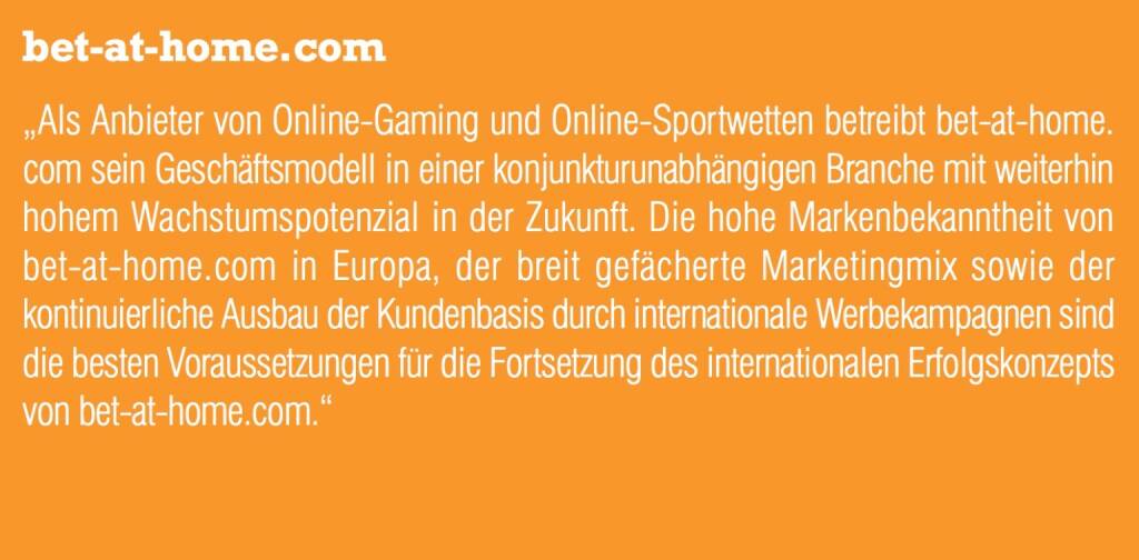 bet-at-home.com „Als Anbieter von Online-Gaming und Online-Sportwetten betreibt bet-at-home. com sein Geschäftsmodell in einer konjunkturunabhängigen Branche mit weiterhin hohem Wachstumspotenzial in der Zukunft. Die hohe Markenbekanntheit von bet-at-home.com in Europa, der breit gefächerte Marketingmix sowie der kontinuierliche Ausbau der Kundenbasis durch internationale Werbekampagnen sind die besten Voraussetzungen für die Fortsetzung des internationalen Erfolgskonzepts von bet-at-home.com.“ (05.09.2014) 