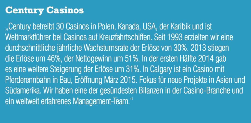 Century Casinos „Century betreibt 30 Casinos in Polen, Kanada, USA, der Karibik und ist Weltmarktführer bei Casinos auf Kreuzfahrtschiffen. Seit 1993 erzielten wir eine durchschnittliche jährliche Wachstumsrate der Erlöse von 30%. 2013 stiegen die Erlöse um 46%, der Nettogewinn um 51%. In der ersten Hälfte 2014 gab es eine weitere Steigerung der Erlöse um 31%. In Calgary ist ein Casino mit Pferderennbahn in Bau, Eröffnung März 2015. Fokus für neue Projekte in Asien und Südamerika. Wir haben eine der gesündesten Bilanzen in der Casino-Branche und ein weltweit erfahrenes Management-Team.“ (05.09.2014) 