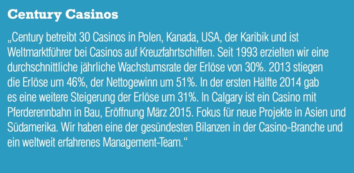 Century Casinos „Century betreibt 30 Casinos in Polen, Kanada, USA, der Karibik und ist Weltmarktführer bei Casinos auf Kreuzfahrtschiffen. Seit 1993 erzielten wir eine durchschnittliche jährliche Wachstumsrate der Erlöse von 30%. 2013 stiegen die Erlöse um 46%, der Nettogewinn um 51%. In der ersten Hälfte 2014 gab es eine weitere Steigerung der Erlöse um 31%. In Calgary ist ein Casino mit Pferderennbahn in Bau, Eröffnung März 2015. Fokus für neue Projekte in Asien und Südamerika. Wir haben eine der gesündesten Bilanzen in der Casino-Branche und ein weltweit erfahrenes Management-Team.“