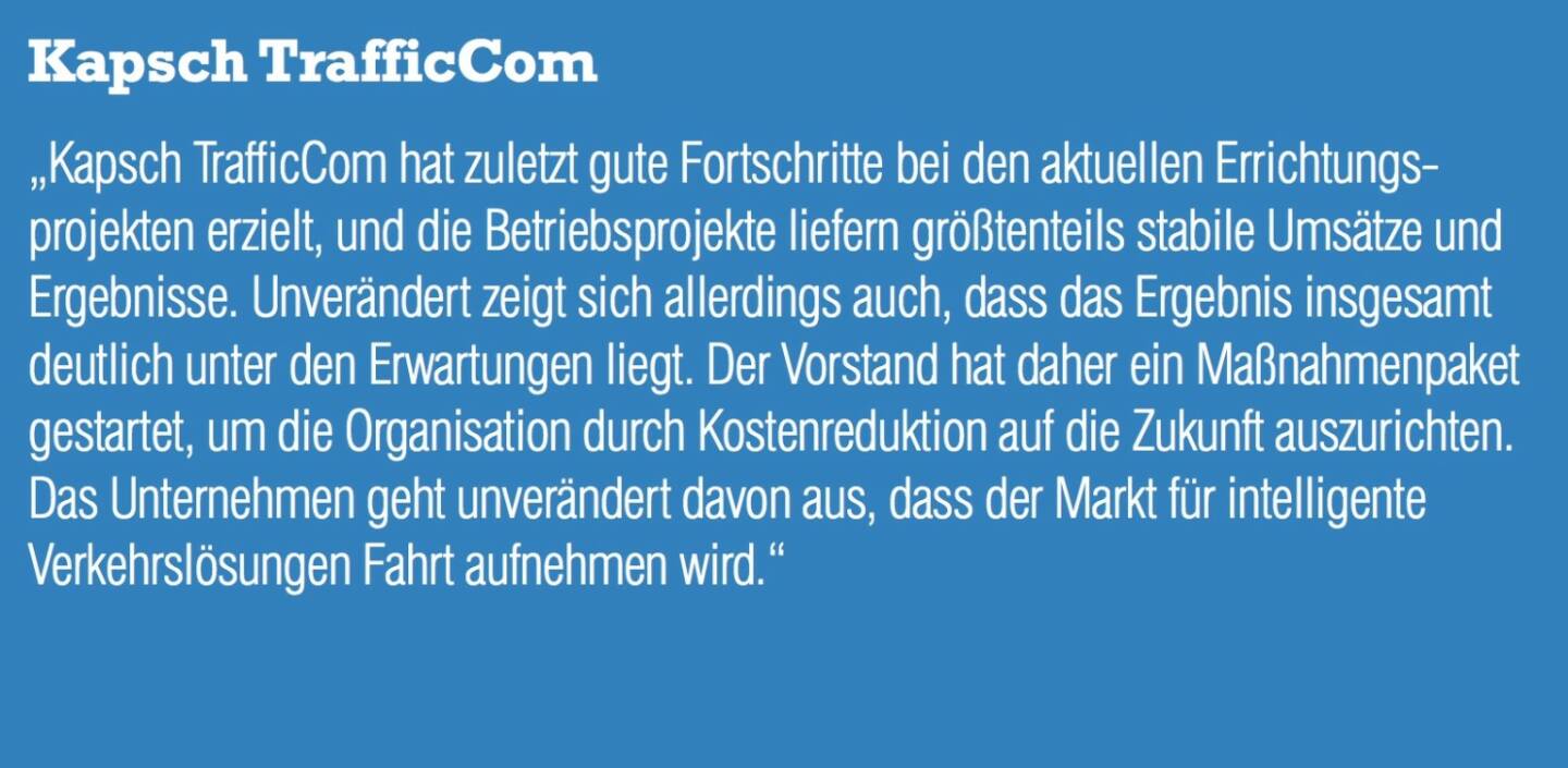 Kapsch TrafficCom „Kapsch TrafficCom hat zuletzt gute Fortschritte bei den aktuellen Errichtungs- projekten erzielt, und die Betriebsprojekte liefern größtenteils stabile Umsätze und Ergebnisse. Unverändert zeigt sich allerdings auch, dass das Ergebnis insgesamt deutlich unter den Erwartungen liegt. Der Vorstand hat daher ein Maßnahmenpaket gestartet, um die Organisation durch Kostenreduktion auf die Zukunft auszurichten. Das Unternehmen geht unverändert davon aus, dass der Markt für intelligente Verkehrslösungen Fahrt aufnehmen wird.“