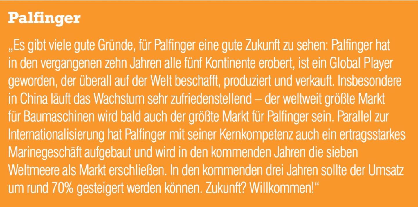 Palfinger „Es gibt viele gute Gründe, für Palfinger eine gute Zukunft zu sehen: Palfinger hat in den vergangenen zehn Jahren alle fünf Kontinente erobert, ist ein Global Player geworden, der überall auf der Welt beschafft, produziert und verkauft. Insbesondere in China läuft das Wachstum sehr zufriedenstellend – der weltweit größte Markt für Baumaschinen wird bald auch der größte Markt für Palfinger sein. Parallel zur Internationalisierung hat Palfinger mit seiner Kernkompetenz auch ein ertragsstarkes Marinegeschäft aufgebaut und wird in den kommenden Jahren die sieben Weltmeere als Markt erschließen. In den kommenden drei Jahren sollte der Umsatz um rund 70% gesteigert werden können. Zukunft? Willkommen!“