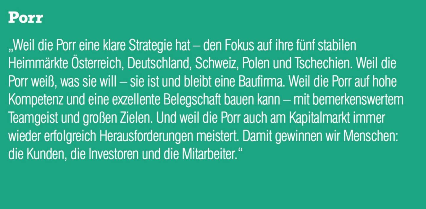 Porr „Weil die Porr eine klare Strategie hat – den Fokus auf ihre fünf stabilen Heimmärkte Österreich, Deutschland, Schweiz, Polen und Tschechien. Weil die Porr weiß, was sie will – sie ist und bleibt eine Baufirma. Weil die Porr auf hohe Kompetenz und eine exzellente Belegschaft bauen kann – mit bemerkenswertem Teamgeist und großen Zielen. Und weil die Porr auch am Kapitalmarkt immer wieder erfolgreich Herausforderungen meistert. Damit gewinnen wir Menschen: die Kunden, die Investoren und die Mitarbeiter.“