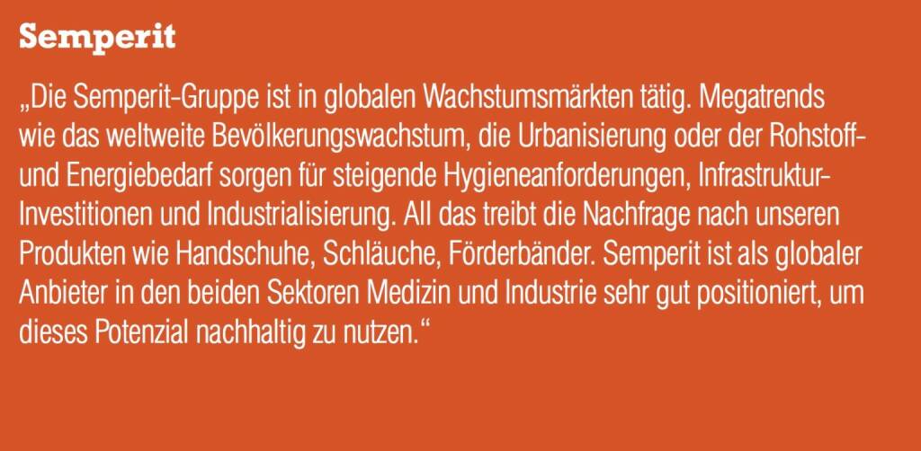 Semperit „Die Semperit-Gruppe ist in globalen Wachstumsmärkten tätig. Megatrends wie das weltweite Bevölkerungswachstum, die Urbanisierung oder der Rohstoff- und Energiebedarf sorgen für steigende Hygieneanforderungen, Infrastruktur- Investitionen und Industrialisierung. All das treibt die Nachfrage nach unseren Produkten wie Handschuhe, Schläuche, Förderbänder. Semperit ist als globaler Anbieter in den beiden Sektoren Medizin und Industrie sehr gut positioniert, um dieses Potenzial nachhaltig zu nutzen.“ (05.09.2014) 