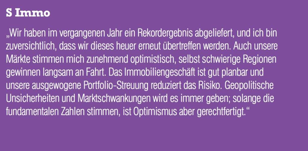 S Immo „Wir haben im vergangenen Jahr ein Rekordergebnis abgeliefert, und ich bin zuversichtlich, dass wir dieses heuer erneut übertreffen werden. Auch unsere Märkte stimmen mich zunehmend optimistisch, selbst schwierige Regionen gewinnen langsam an Fahrt. Das Immobiliengeschäft ist gut planbar und unsere ausgewogene Portfolio-Streuung reduziert das Risiko. Geopolitische Unsicherheiten und Marktschwankungen wird es immer geben; solange die fundamentalen Zahlen stimmen, ist Optimismus aber gerechtfertigt.“ (05.09.2014) 