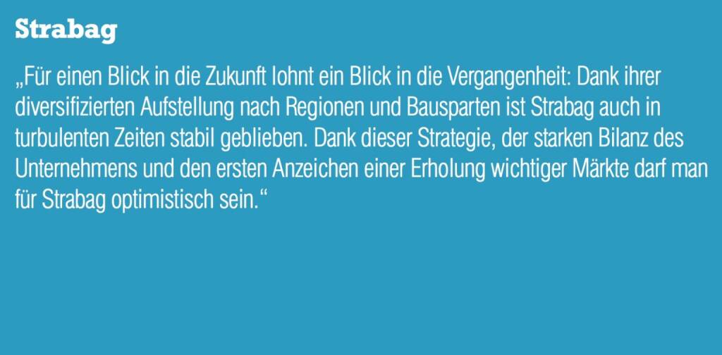 Strabag „Für einen Blick in die Zukunft lohnt ein Blick in die Vergangenheit: Dank ihrer diversifizierten Aufstellung nach Regionen und Bausparten ist Strabag auch in turbulenten Zeiten stabil geblieben. Dank dieser Strategie, der starken Bilanz des Unternehmens und den ersten Anzeichen einer Erholung wichtiger Märkte darf man für Strabag optimistisch sein.“ (05.09.2014) 