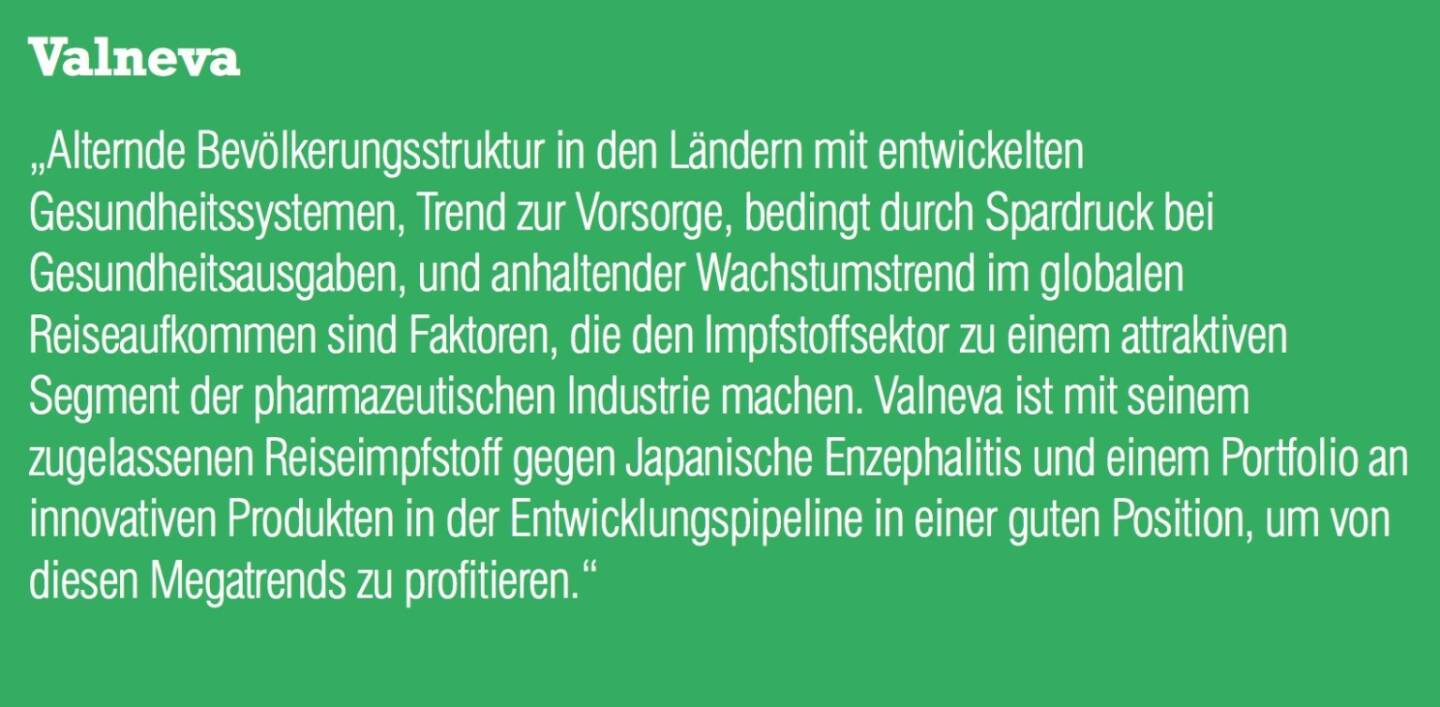 Valneva „Alternde Bevölkerungsstruktur in den Ländern mit entwickelten Gesundheitssystemen, Trend zur Vorsorge, bedingt durch Spardruck bei Gesundheitsausgaben, und anhaltender Wachstumstrend im globalen Reiseaufkommen sind Faktoren, die den Impfstoffsektor zu einem attraktiven Segment der pharmazeutischen Industrie machen. Valneva ist mit seinem zugelassenen Reiseimpfstoff gegen Japanische Enzephalitis und einem Portfolio an innovativen Produkten in der Entwicklungspipeline in einer guten Position, um von diesen Megatrends zu profitieren.“