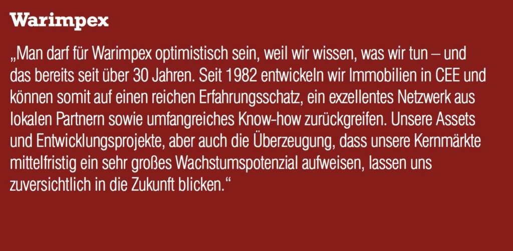 Warimpex „Man darf für Warimpex optimistisch sein, weil wir wissen, was wir tun – und das bereits seit über 30 Jahren. Seit 1982 entwickeln wir Immobilien in CEE und können somit auf einen reichen Erfahrungsschatz, ein exzellentes Netzwerk aus lokalen Partnern sowie umfangreiches Know-how zurückgreifen. Unsere Assets und Entwicklungsprojekte, aber auch die Überzeugung, dass unsere Kernmärkte mittelfristig ein sehr großes Wachstumspotenzial aufweisen, lassen uns zuversichtlich in die Zukunft blicken.“ (05.09.2014) 