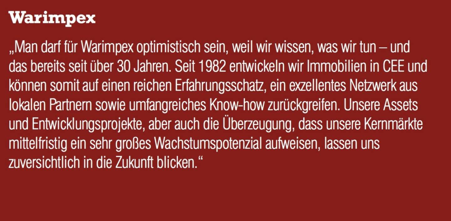 Warimpex „Man darf für Warimpex optimistisch sein, weil wir wissen, was wir tun – und das bereits seit über 30 Jahren. Seit 1982 entwickeln wir Immobilien in CEE und können somit auf einen reichen Erfahrungsschatz, ein exzellentes Netzwerk aus lokalen Partnern sowie umfangreiches Know-how zurückgreifen. Unsere Assets und Entwicklungsprojekte, aber auch die Überzeugung, dass unsere Kernmärkte mittelfristig ein sehr großes Wachstumspotenzial aufweisen, lassen uns zuversichtlich in die Zukunft blicken.“