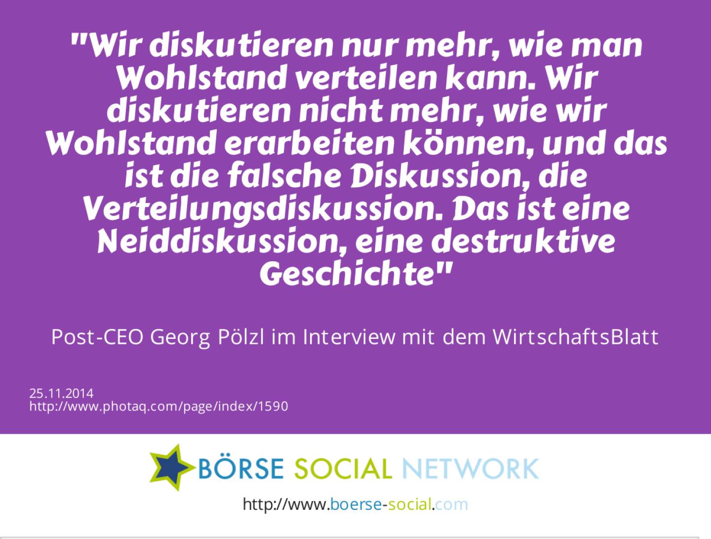 Wir diskutieren nur mehr, wie man Wohlstand verteilen kann. Wir diskutieren nicht mehr, wie wir Wohlstand erarbeiten können, und das ist die falsche Diskussion, die Verteilungsdiskussion. Das ist eine Neiddiskussion, eine destruktive Geschichte -  Post-CEO Georg Pölzl im Interview mit dem WirtschaftsBlatt