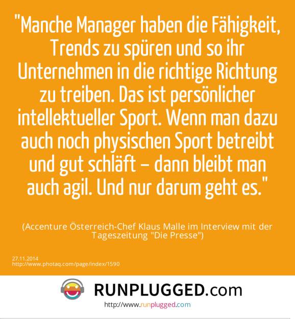 Manche Manager haben die Fähigkeit, Trends zu spüren und so ihr Unternehmen in die richtige Richtung zu treiben. Das ist persönlicher intellektueller Sport. Wenn man dazu auch noch physischen Sport betreibt und gut schläft – dann bleibt man auch agil. Und nur darum geht es.(Accenture Österreich-Chef Klaus Malle im Interview mit der Tageszeitung Die Presse) (27.11.2014) 