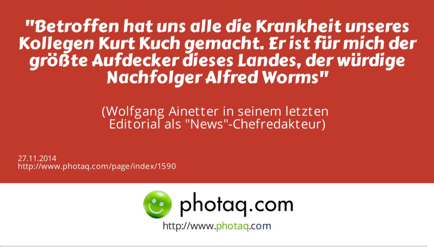 Betroffen hat uns alle die Krankheit unseres Kollegen Kurt Kuch gemacht. Er ist für mich der größte Aufdecker dieses Landes, der würdige Nachfolger Alfred Worms  (Wolfgang Ainetter in seinem letzten Editorial als News-Chefredakteur)