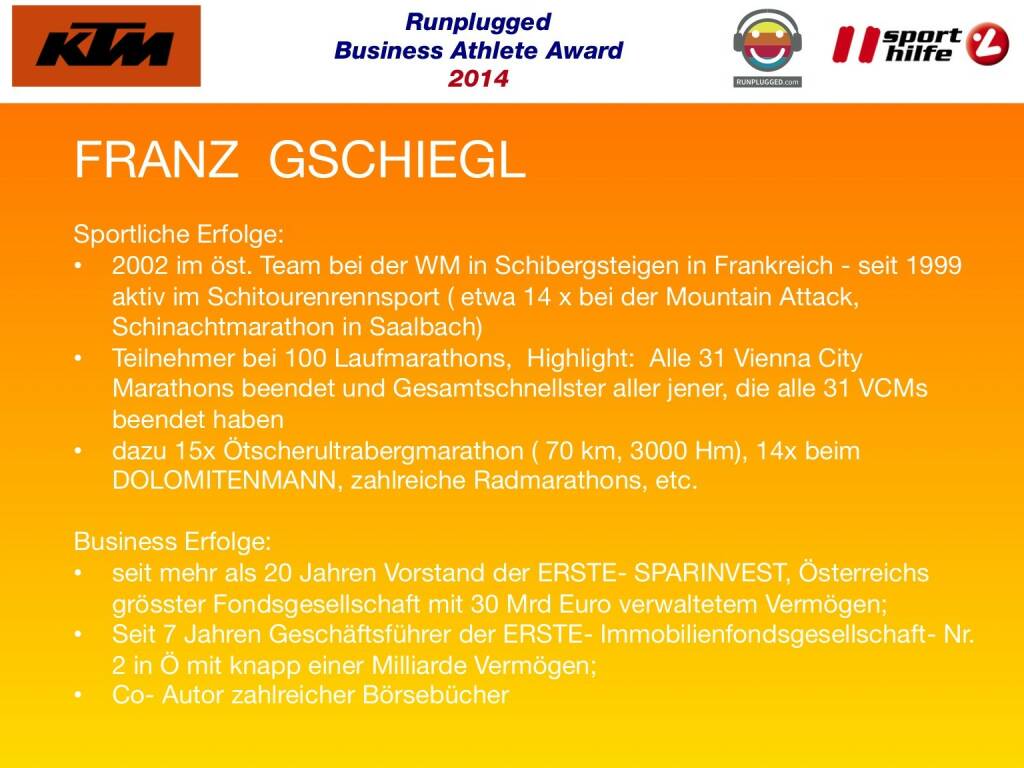 FRANZ  GSCHIEGL: Sportliche Erfolge: 2002 im öst. Team bei der WM in Schibergsteigen in Frankreich - seit 1999 aktiv im Schitourenrennsport ( etwa 14 x bei der Mountain Attack, Schinachtmarathon in Saalbach), Teilnehmer bei 100 Laufmarathons,  Highlight:  Alle 31 Vienna City Marathons beendet und Gesamtschnellster aller jener, die alle 31 VCMs beendet haben, dazu 15x Ötscherultrabergmarathon ( 70 km, 3000 Hm), 14x beim DOLOMITENMANN, zahlreiche Radmarathons, etc.
Business Erfolge: seit mehr als 20 Jahren Vorstand der ERSTE- SPARINVEST, Österreichs grösster Fondsgesellschaft mit 30 Mrd Euro verwaltetem Vermögen; Seit 7 Jahren Geschäftsführer der ERSTE- Immobilienfondsgesellschaft- Nr.2 in Ö mit knapp einer Milliarde Vermögen; Co- Autor zahlreicher Börsebücher
 (02.12.2014) 