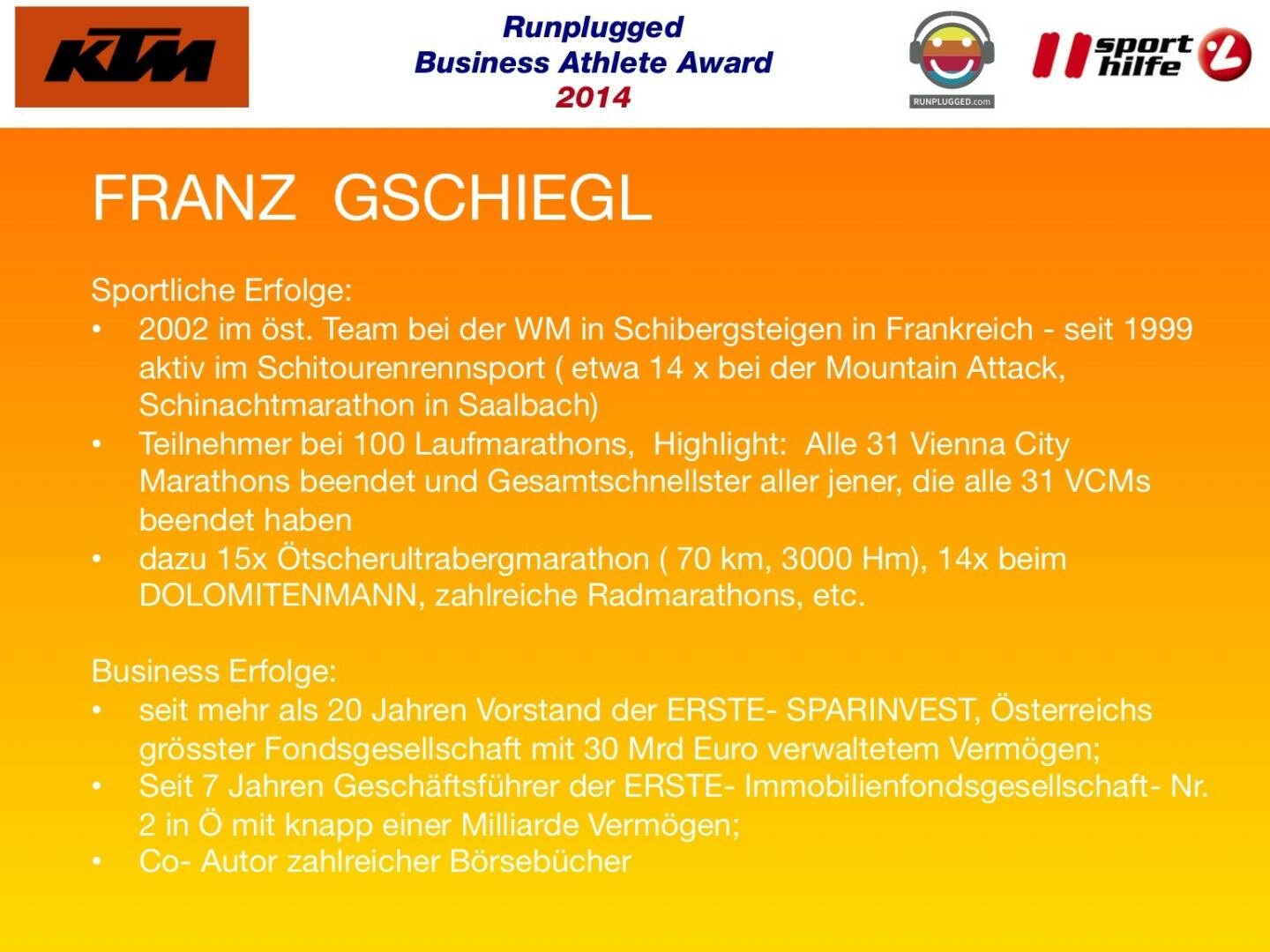 FRANZ  GSCHIEGL: Sportliche Erfolge: 2002 im öst. Team bei der WM in Schibergsteigen in Frankreich - seit 1999 aktiv im Schitourenrennsport ( etwa 14 x bei der Mountain Attack, Schinachtmarathon in Saalbach), Teilnehmer bei 100 Laufmarathons,  Highlight:  Alle 31 Vienna City Marathons beendet und Gesamtschnellster aller jener, die alle 31 VCMs beendet haben, dazu 15x Ötscherultrabergmarathon ( 70 km, 3000 Hm), 14x beim DOLOMITENMANN, zahlreiche Radmarathons, etc.
Business Erfolge: seit mehr als 20 Jahren Vorstand der ERSTE- SPARINVEST, Österreichs grösster Fondsgesellschaft mit 30 Mrd Euro verwaltetem Vermögen; Seit 7 Jahren Geschäftsführer der ERSTE- Immobilienfondsgesellschaft- Nr.2 in Ö mit knapp einer Milliarde Vermögen; Co- Autor zahlreicher Börsebücher
