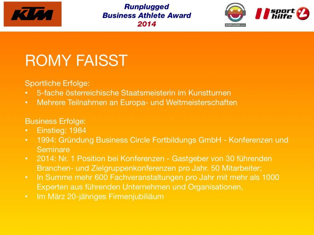 ROMY FAISST: Sportliche Erfolge: 5-fache österreichische Staatsmeisterin im Kunstturnen, Mehrere Teilnahmen an Europa- und Weltmeisterschaften
Business Erfolge: Einstieg: 1984, 1994: Gründung Business Circle Fortbildungs GmbH - Konferenzen und Seminare , 2014: Nr. 1 Position bei Konferenzen - Gastgeber von 30 führenden Branchen- und Zielgruppenkonferenzen pro Jahr. 50 Mitarbeiter; In Summe mehr 600 Fachveranstaltungen pro Jahr mit mehr als 1000 Experten aus führenden Unternehmen und Organisationen, Im März 20-jähriges Firmenjubiliäum (02.12.2014) 