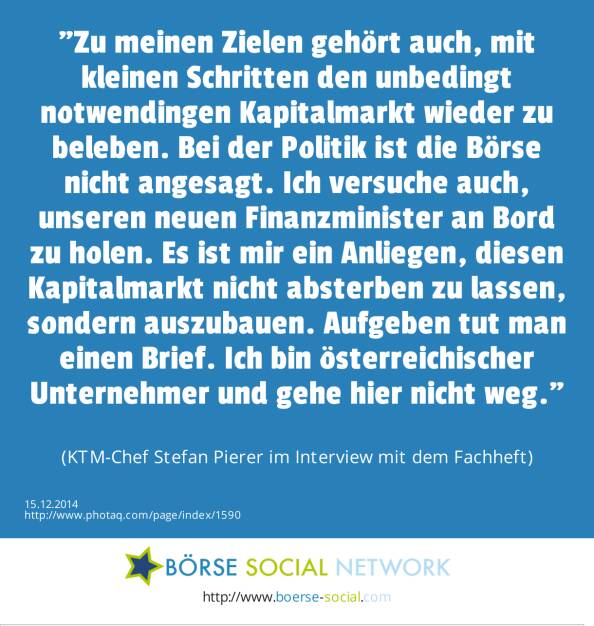 Zu meinen Zielen gehört auch, mit kleinen Schritten den unbedingt notwendingen Kapitalmarkt wieder zu beleben. Bei der Politik ist die Börse nicht angesagt. Ich versuche auch, unseren neuen Finanzminister an Bord zu holen. Es ist mir ein Anliegen, diesen Kapitalmarkt nicht absterben zu lassen, sondern auszubauen. Aufgeben tut man einen Brief. Ich bin österreichischer Unternehmer und gehe hier nicht weg. (KTM-Chef Stefan Pierer im Interview mit dem Fachheft) (15.12.2014) 