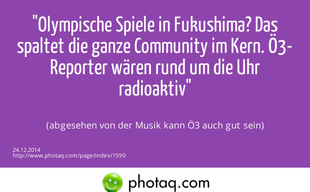 Olympische Spiele in Fukushima? Das spaltet die ganze Community im Kern. Ö3-Reporter wären rund um die Uhr radioaktiv (abgesehen von der Musik kann Ö3 auch gut sein) (24.12.2014) 