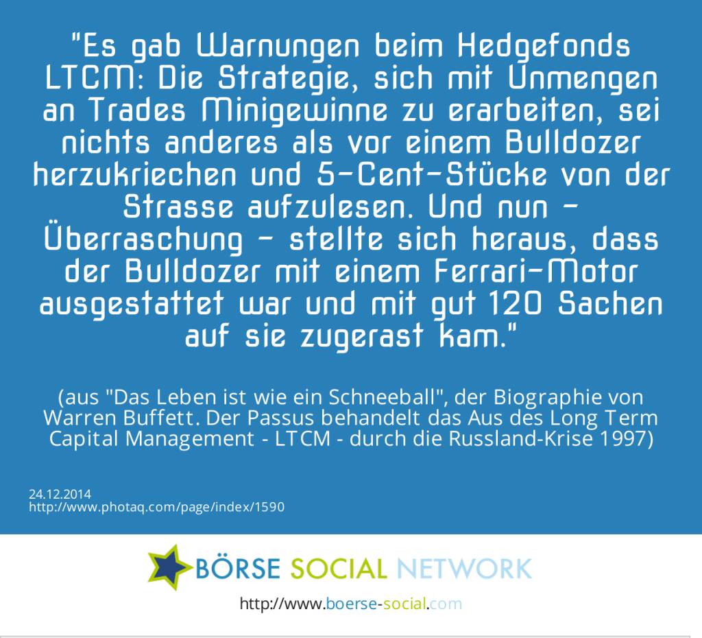 Es gab Warnungen beim Hedgefonds LTCM: Die Strategie, sich mit Unmengen an Trades Minigewinne zu erarbeiten, sei nichts anderes als vor einem Bulldozer herzukriechen und 5-Cent-Stücke von der Strasse aufzulesen. Und nun - Überraschung - stellte sich heraus, dass der Bulldozer mit einem Ferrari-Motor ausgestattet war und mit gut 120 Sachen auf sie zugerast kam. (aus Das Leben ist wie ein Schneeball, der Biographie von Warren Buffett. Der Passus behandelt das Aus des Long Term Capital Management - LTCM - durch die Russland-Krise 1997) (24.12.2014) 