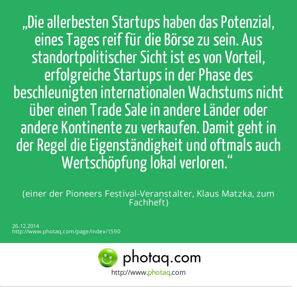 „Die allerbesten Startups haben das Potenzial, eines Tages reif für die Börse zu sein. Aus standortpolitischer Sicht ist es von Vorteil, erfolgreiche Startups in der Phase des beschleunigten internationalen Wachstums nicht über einen Trade Sale in andere Länder oder andere Kontinente zu verkaufen. Damit geht in der Regel die Eigenständigkeit und oftmals auch Wertschöpfung lokal verloren.“ (einer der Pioneers Festival-Veranstalter, Klaus Matzka, zum Fachheft)  (26.12.2014) 