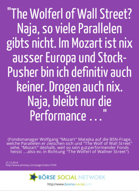 The Wolferl of Wall Street? Naja, so viele Parallelen gibts nicht. Im Mozart ist nix ausser Europa und Stock-Pusher bin ich definitiv auch keiner. Drogen auch nix. Naja, bleibt nur die Performance … (Fondsmanager Wolfgang Mozart  Matejka auf die BSN-Frage, welche Parallelen er zwischen sich und The Wolf of Wall Street sehe. Mozart deshalb, weil so sein gutperformender Fonds heisst …also ev. in Richtung The Wolferl of Wallner Street) (27.12.2014) 