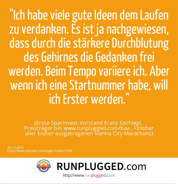 Ich habe viele gute Ideen dem Laufen zu verdanken. Es ist ja nachgewiesen, dass durch die stärkere Durchblutung des Gehirnes die Gedanken frei werden. Beim Tempo variiere ich. Aber wenn ich eine Startnummer habe, will ich Erster werden.<br><br> (Erste-Sparinvest-Vorstand Franz Gschiegl, <br>Preisträger bei www.runplugged.com/baa , Finisher<br>aller bisher ausgetragenen Vienna City Marathons) (29.12.2014) 