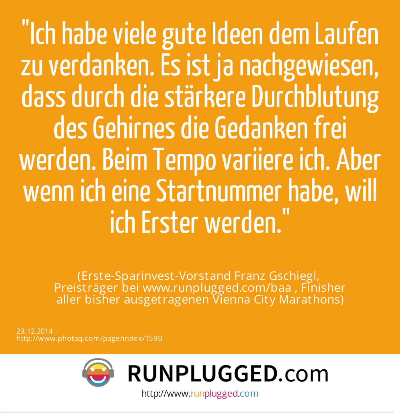 Ich habe viele gute Ideen dem Laufen zu verdanken. Es ist ja nachgewiesen, dass durch die stärkere Durchblutung des Gehirnes die Gedanken frei werden. Beim Tempo variiere ich. Aber wenn ich eine Startnummer habe, will ich Erster werden.<br><br> (Erste-Sparinvest-Vorstand Franz Gschiegl, <br>Preisträger bei www.runplugged.com/baa , Finisher<br>aller bisher ausgetragenen Vienna City Marathons)