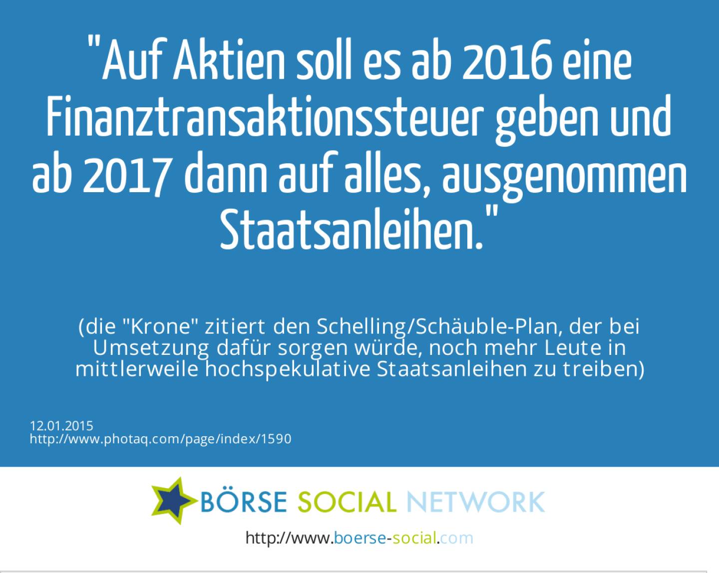 Auf Aktien soll es ab 2016 eine Finanztransaktionssteuer geben und ab 2017 dann auf alles, ausgenommen Staatsanleihen. (die Krone zitiert den Schelling/Schäuble-Plan, der bei Umsetzung dafür sorgen würde, noch mehr Leute in mittlerweile hochspekulative Staatsanleihen zu treiben)