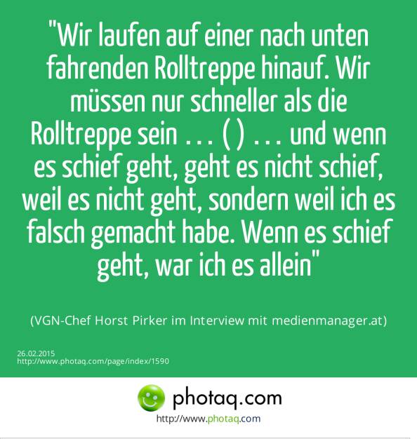 Wir laufen auf einer nach unten fahrenden Rolltreppe hinauf. Wir müssen nur schneller als die Rolltreppe sein … ( ) … und wenn es schief geht, geht es nicht schief, weil es nicht geht, sondern weil ich es falsch gemacht habe. Wenn es schief geht, war ich es allein (VGN-Chef Horst Pirker im Interview mit medienmanager.at) (26.02.2015) 