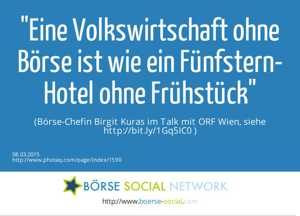 Eine Volkswirtschaft ohne Börse ist wie ein Fünfstern-Hotel ohne Frühstück  (Börse-Chefin Birgit Kuras im Talk mit ORF Wien, siehe http://bit.ly/1Gq5IC0 ) (08.03.2015) 