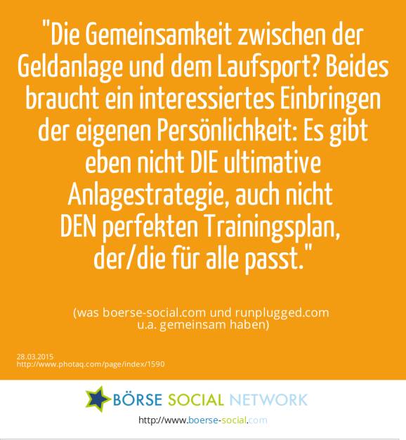 Die Gemeinsamkeit zwischen der Geldanlage und dem Laufsport? Beides braucht ein interessiertes Einbringen der eigenen Persönlichkeit: Es gibt eben nicht DIE ultimative Anlagestrategie, auch nicht DEN perfekten Trainingsplan, der/die für alle passt. (was boerse-social.com und runplugged.com u.a. gemeinsam haben) (28.03.2015) 