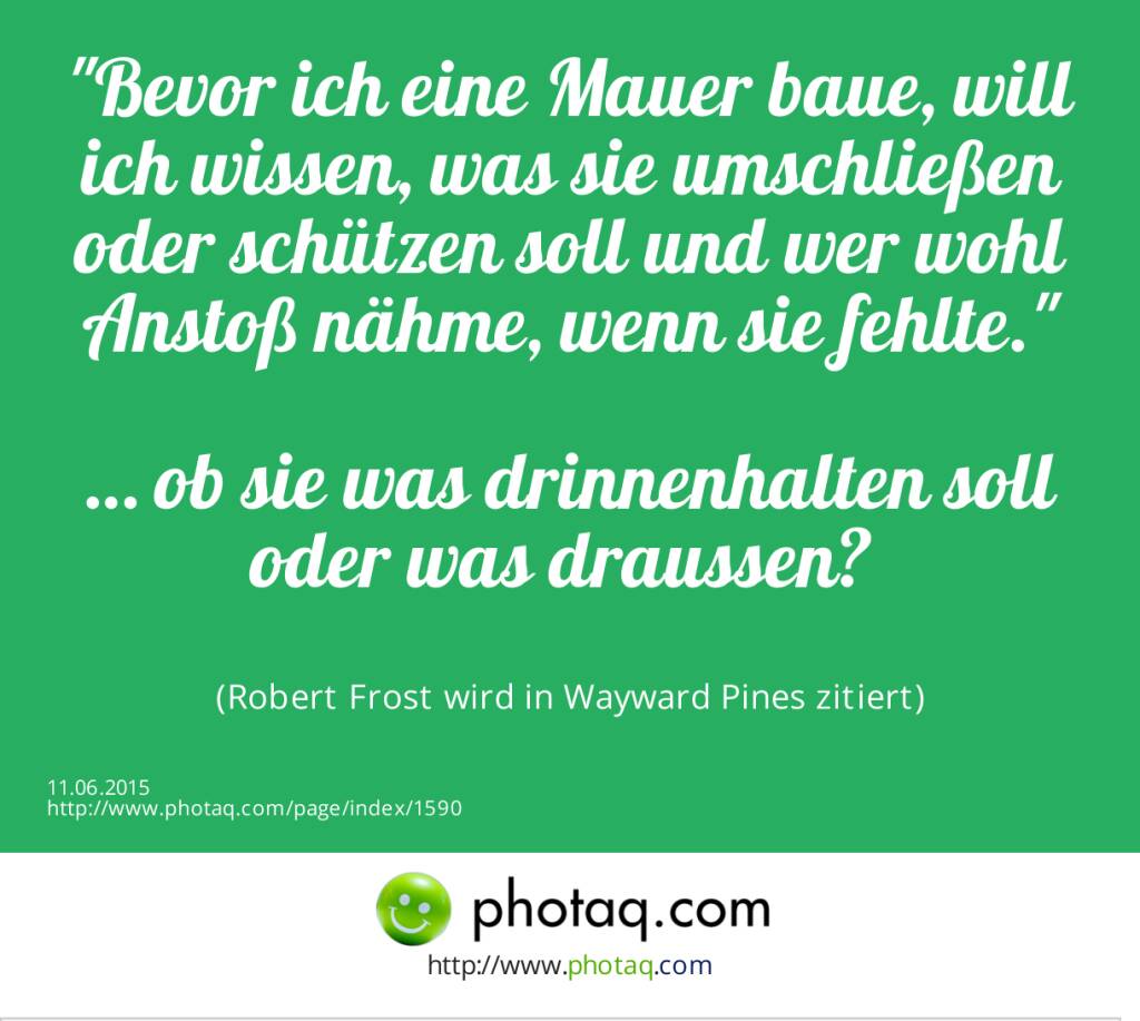 Bevor ich eine Mauer baue, will ich wissen, was sie umschließen oder schützen soll und wer wohl Anstoß nähme, wenn sie fehlte.<br><br>… ob sie was drinnenhalten soll oder was draussen? <br><br> (Robert Frost wird in Wayward Pines zitiert) (11.06.2015) 