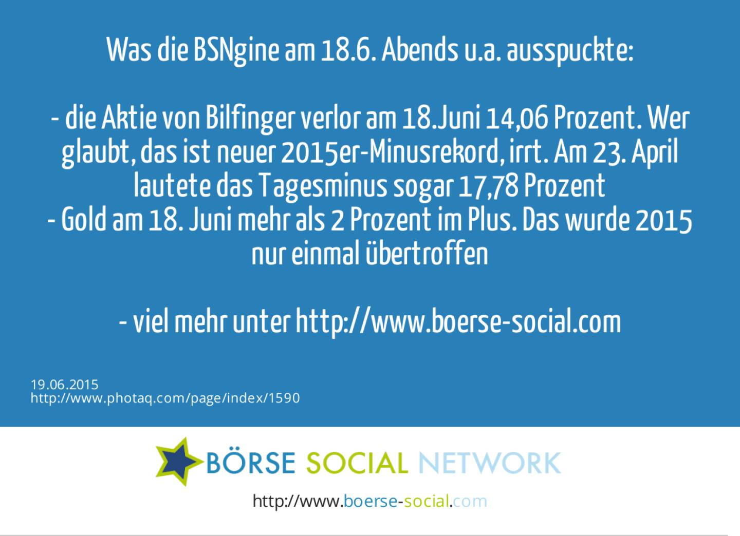 Was die BSNgine am 18.6. Abends u.a. ausspuckte:&nbsp;<br><br>- die Aktie von Bilfinger verlor am 18.Juni 14,06 Prozent. Wer glaubt, das ist neuer 2015er-Minusrekord, irrt. Am 23. April lautete das Tagesminus sogar 17,78 Prozent<br>- Gold am 18. Juni mehr als 2 Prozent im Plus. Das wurde 2015 nur einmal übertroffen<br><br>- viel mehr unter http://www.boerse-social.com&nbsp;<br> 