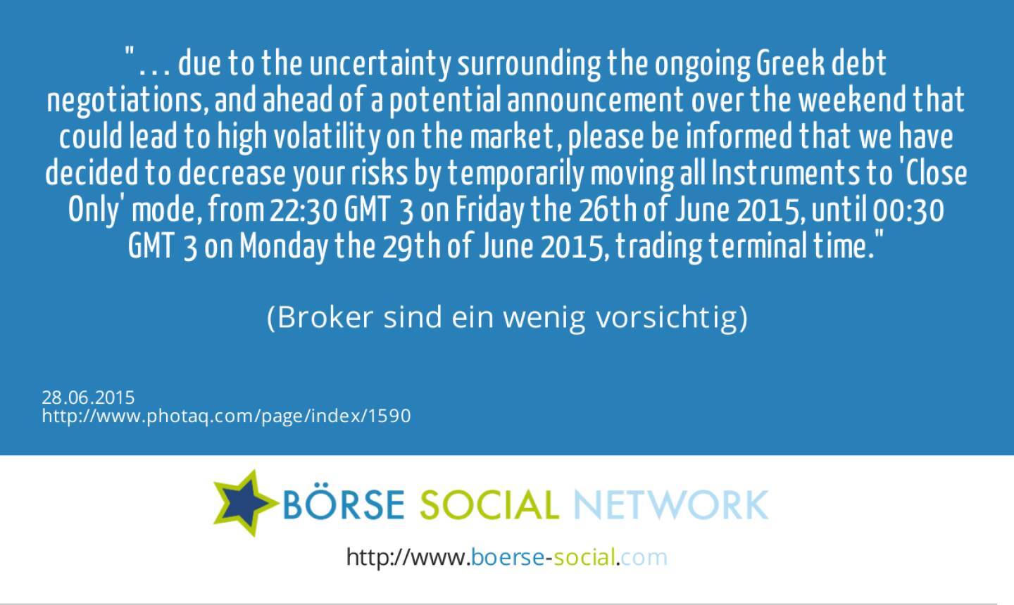 … due to the uncertainty surrounding the ongoing Greek debt negotiations, and ahead of a potential announcement over the weekend that could lead to high volatility on the market, please be informed that we have decided to decrease your risks by temporarily moving all Instruments to 'Close Only' mode, from 22:30 GMT+3 on Friday the 26th of June 2015, until 00:30 GMT+3 on Monday the 29th of June 2015, trading terminal time.<br><br> (Broker sind ein wenig vorsichtig)