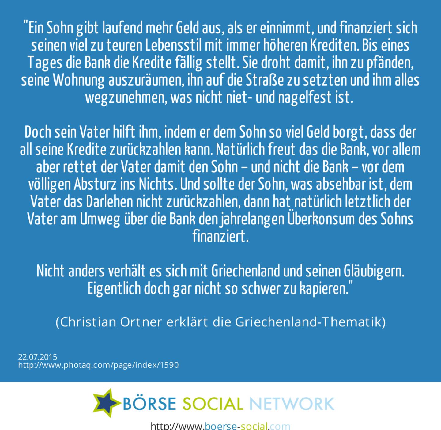 Ein Sohn gibt laufend mehr Geld aus, als er einnimmt, und finanziert sich seinen viel zu teuren Lebensstil mit immer höheren Krediten. Bis eines Tages die Bank die Kredite fällig stellt. Sie droht damit, ihn  zu pfänden, seine Wohnung auszuräumen, ihn auf die Straße zu setzten und ihm alles wegzunehmen, was nicht niet- und nagelfest ist.    <br><br>Doch sein Vater hilft ihm, indem er dem Sohn so viel Geld borgt, dass der all seine Kredite zurückzahlen kann. Natürlich freut das die Bank, vor allem  aber rettet der Vater damit den Sohn – und nicht die Bank – vor dem völligen Absturz ins Nichts. Und sollte der Sohn, was absehbar ist, dem Vater das Darlehen nicht zurückzahlen, dann hat natürlich letztlich der Vater am Umweg über die Bank den jahrelangen Überkonsum des Sohns finanziert.<br><br>Nicht anders verhält es sich mit Griechenland und seinen Gläubigern. Eigentlich doch gar nicht so schwer zu kapieren.<br><br> (Christian Ortner erklärt die Griechenland-Thematik)